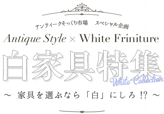 アンティークそっくりスペシャル企画 白家具特集 〜家具を選ぶなら「白」にしろ！？〜